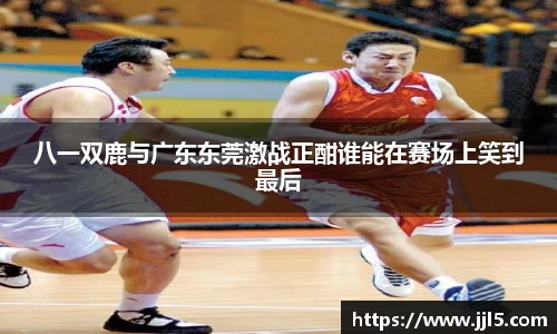 八一双鹿与广东东莞激战正酣谁能在赛场上笑到最后